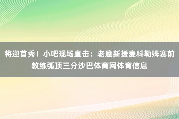 将迎首秀！小吧现场直击：老鹰新援麦科勒姆赛前教练弧顶三分沙巴体育网体育信息