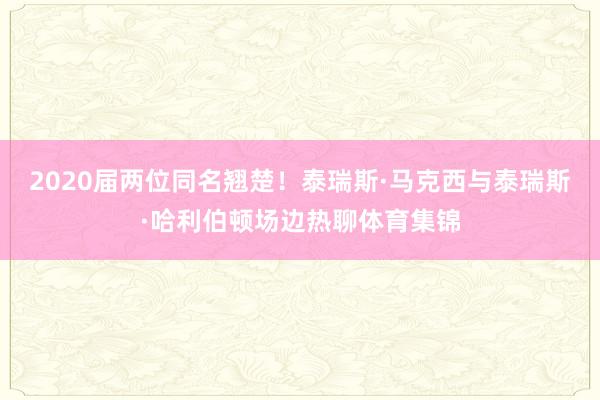 2020届两位同名翘楚！泰瑞斯·马克西与泰瑞斯·哈利伯顿场边热聊体育集锦