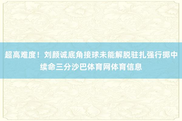 超高难度！刘颜诚底角接球未能解脱驻扎强行掷中续命三分沙巴体育网体育信息