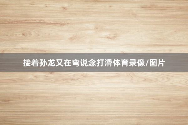 接着孙龙又在弯说念打滑体育录像/图片