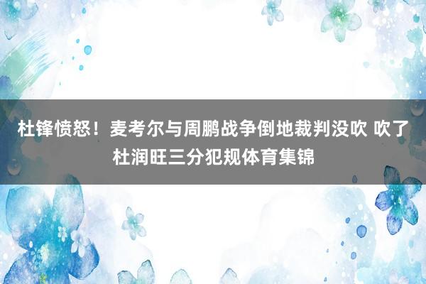 杜锋愤怒！麦考尔与周鹏战争倒地裁判没吹 吹了杜润旺三分犯规体育集锦