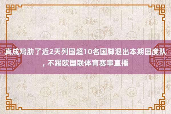 真成鸡肋了近2天列国超10名国脚退出本期国度队, 不踢欧国联体育赛事直播