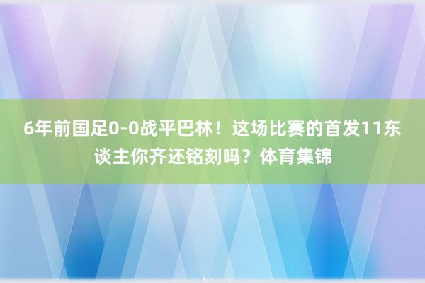 6年前国足0-0战平巴林！这场比赛的首发11东谈主你齐还铭刻吗？体育集锦