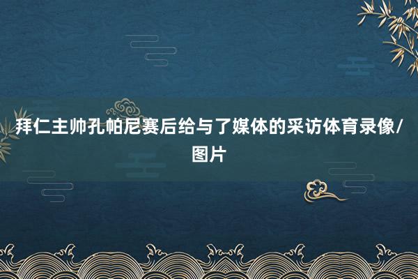 拜仁主帅孔帕尼赛后给与了媒体的采访体育录像/图片