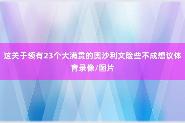这关于领有23个大满贯的奥沙利文险些不成想议体育录像/图片