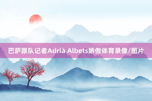 巴萨跟队记者Adrià Albets娇傲体育录像/图片