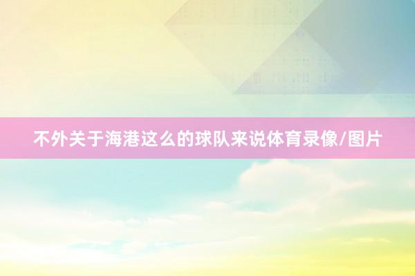 不外关于海港这么的球队来说体育录像/图片