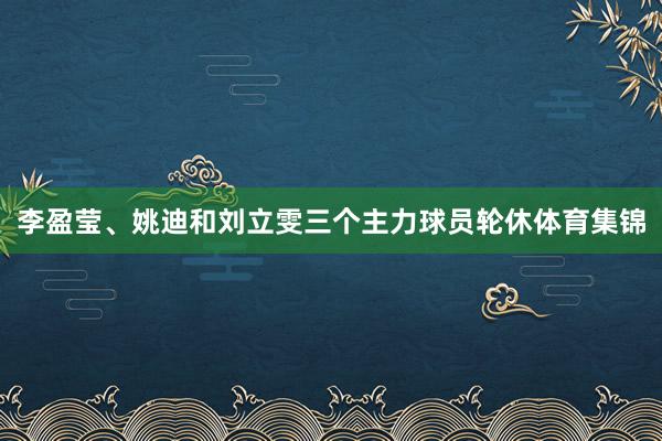 李盈莹、姚迪和刘立雯三个主力球员轮休体育集锦