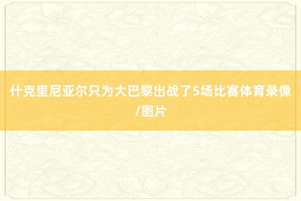 什克里尼亚尔只为大巴黎出战了5场比赛体育录像/图片
