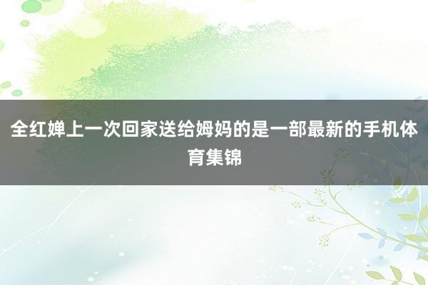 全红婵上一次回家送给姆妈的是一部最新的手机体育集锦