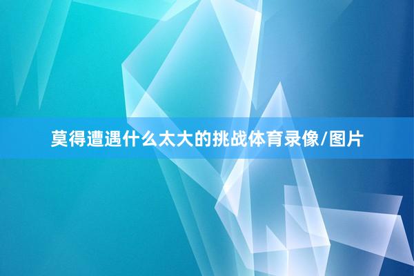 莫得遭遇什么太大的挑战体育录像/图片