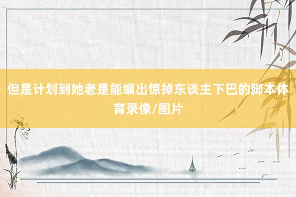但是计划到她老是能编出惊掉东谈主下巴的脚本体育录像/图片