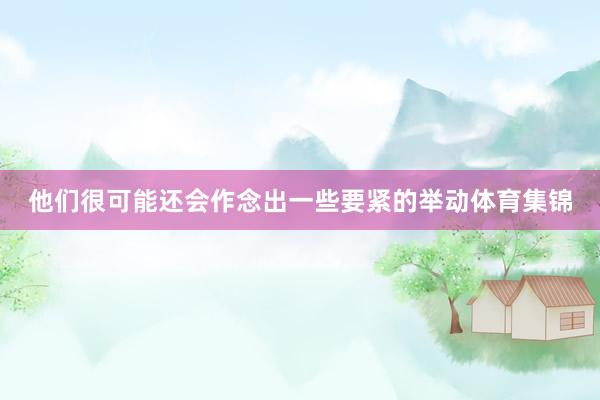 他们很可能还会作念出一些要紧的举动体育集锦