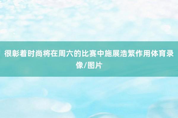 很彰着时尚将在周六的比赛中施展浩繁作用体育录像/图片