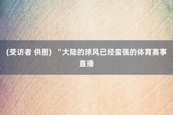 (受访者 供图)  “大陆的球风已经蛮强的体育赛事直播