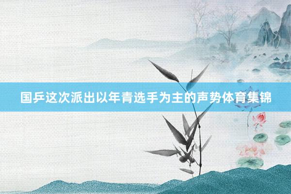 国乒这次派出以年青选手为主的声势体育集锦