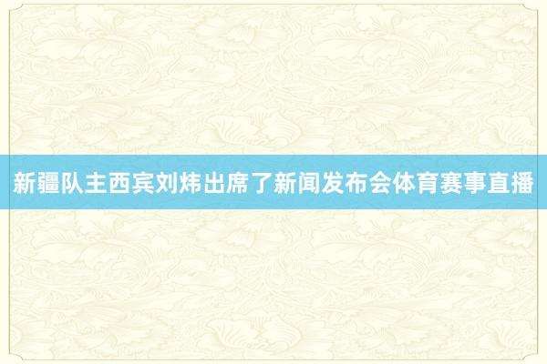 新疆队主西宾刘炜出席了新闻发布会体育赛事直播