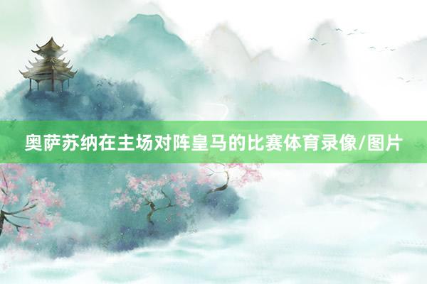 奥萨苏纳在主场对阵皇马的比赛体育录像/图片