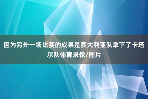 因为另外一场比赛的成果是澳大利亚队拿下了卡塔尔队体育录像/图片