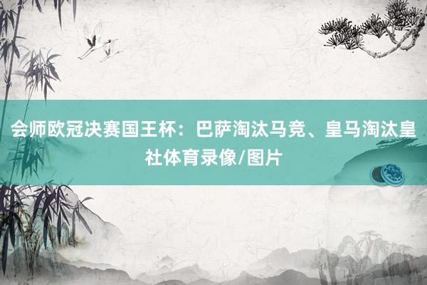会师欧冠决赛国王杯:巴萨淘汰马竞、皇马淘汰皇社体育录像/图片