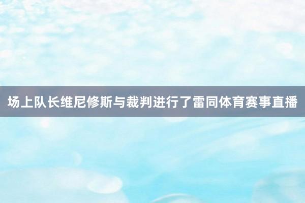 场上队长维尼修斯与裁判进行了雷同体育赛事直播