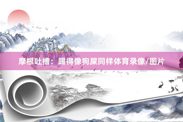 摩根吐槽：踢得像狗屎同样体育录像/图片