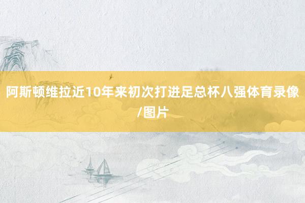 阿斯顿维拉近10年来初次打进足总杯八强体育录像/图片