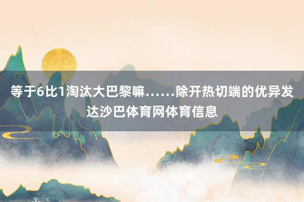 等于6比1淘汰大巴黎嘛……除开热切端的优异发达沙巴体育网体育信息