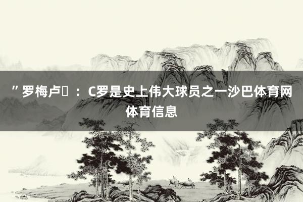”罗梅卢・：C罗是史上伟大球员之一沙巴体育网体育信息