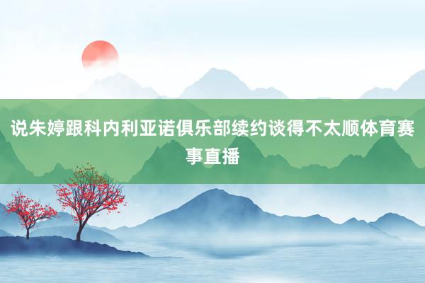 说朱婷跟科内利亚诺俱乐部续约谈得不太顺体育赛事直播