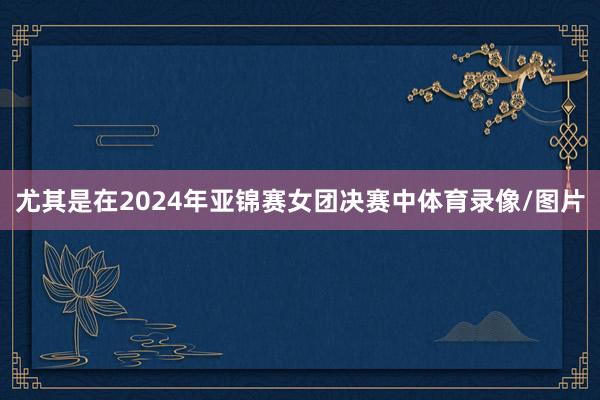 尤其是在2024年亚锦赛女团决赛中体育录像/图片