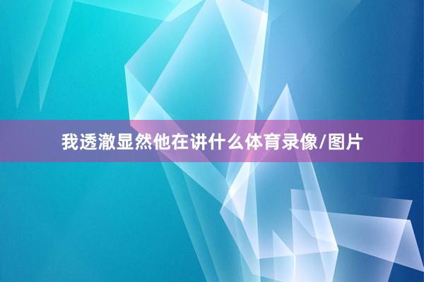 我透澈显然他在讲什么体育录像/图片