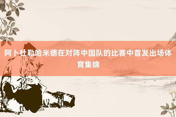 阿卜杜勒哈米德在对阵中国队的比赛中首发出场体育集锦