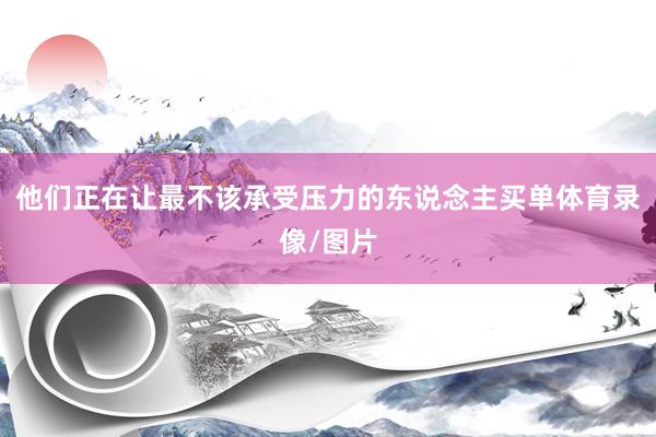 他们正在让最不该承受压力的东说念主买单体育录像/图片
