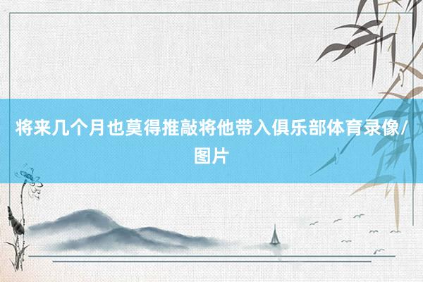 将来几个月也莫得推敲将他带入俱乐部体育录像/图片