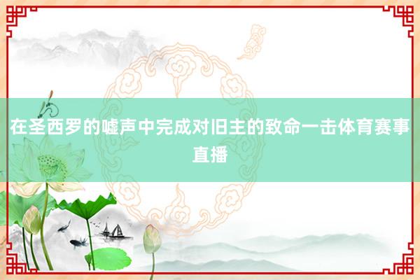 在圣西罗的嘘声中完成对旧主的致命一击体育赛事直播