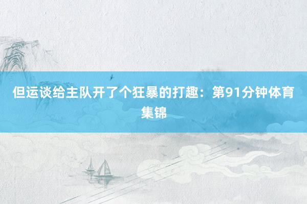 但运谈给主队开了个狂暴的打趣：第91分钟体育集锦