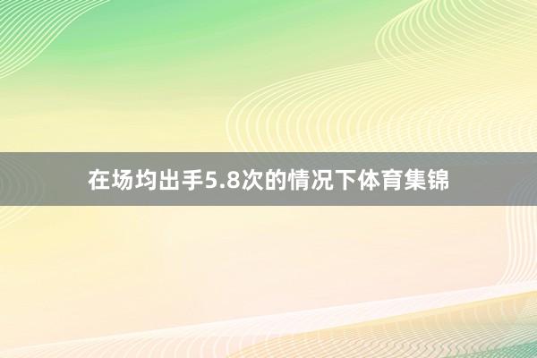 在场均出手5.8次的情况下体育集锦