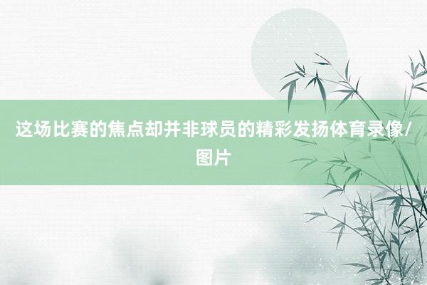 这场比赛的焦点却并非球员的精彩发扬体育录像/图片