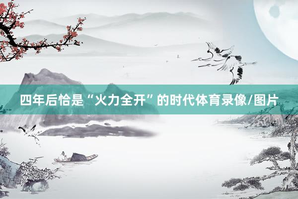 四年后恰是“火力全开”的时代体育录像/图片