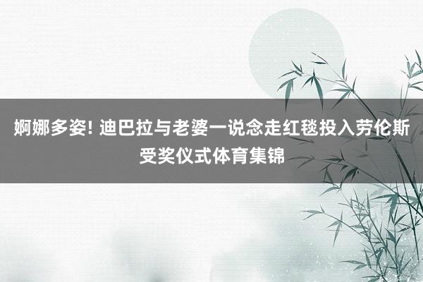 婀娜多姿! 迪巴拉与老婆一说念走红毯投入劳伦斯受奖仪式体育集锦