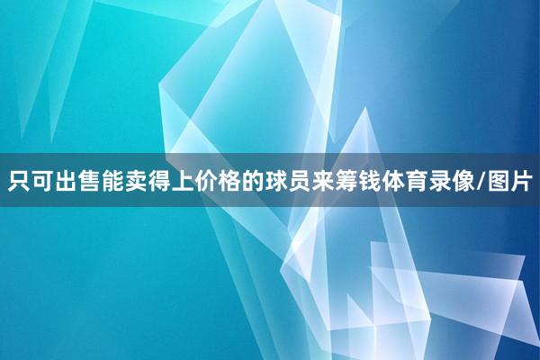 只可出售能卖得上价格的球员来筹钱体育录像/图片