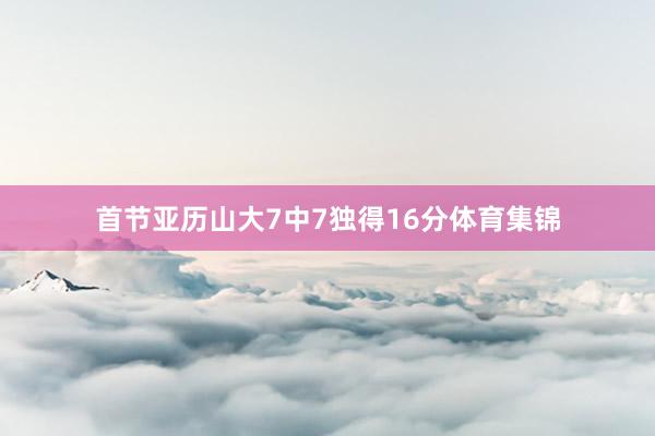 首节亚历山大7中7独得16分体育集锦