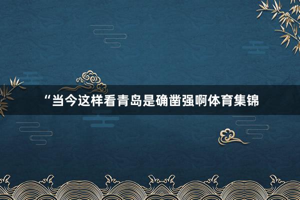 “当今这样看青岛是确凿强啊体育集锦