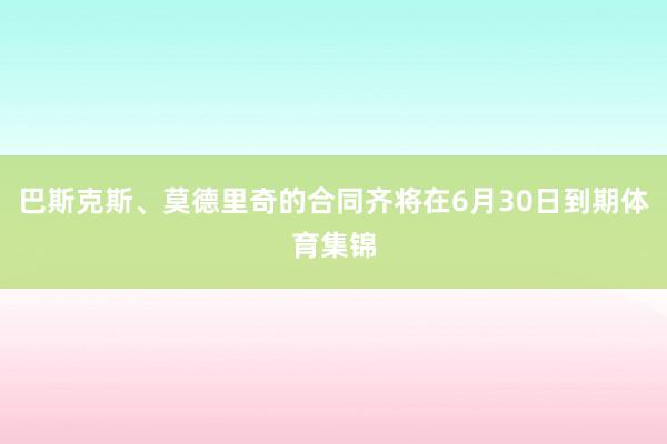 巴斯克斯、莫德里奇的合同齐将在6月30日到期体育集锦