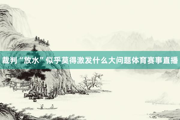 裁判“放水”似乎莫得激发什么大问题体育赛事直播