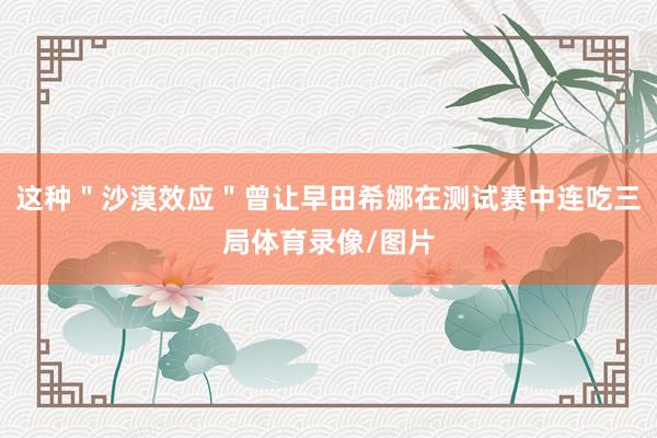 这种＂沙漠效应＂曾让早田希娜在测试赛中连吃三局体育录像/图片