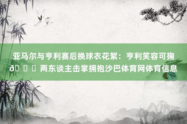 亚马尔与亨利赛后换球衣花絮：亨利笑容可掬😂两东谈主击掌拥抱沙巴体育网体育信息