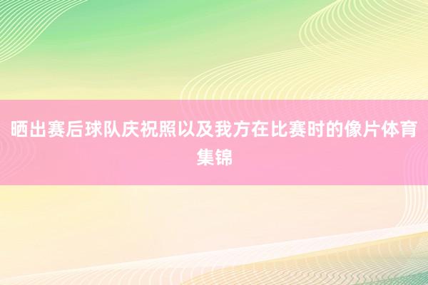 晒出赛后球队庆祝照以及我方在比赛时的像片体育集锦