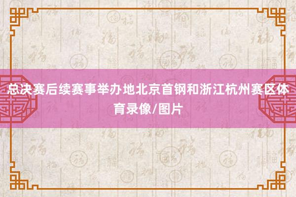 总决赛后续赛事举办地北京首钢和浙江杭州赛区体育录像/图片
